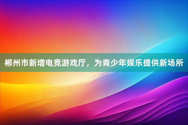 郴州市新增电竞游戏厅，为青少年娱乐提供新场所