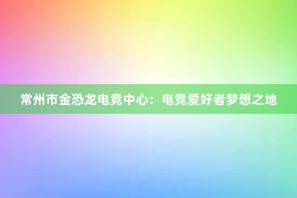 常州市金恐龙电竞中心：电竞爱好者梦想之地