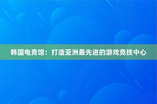 韩国电竞馆：打造亚洲最先进的游戏竞技中心