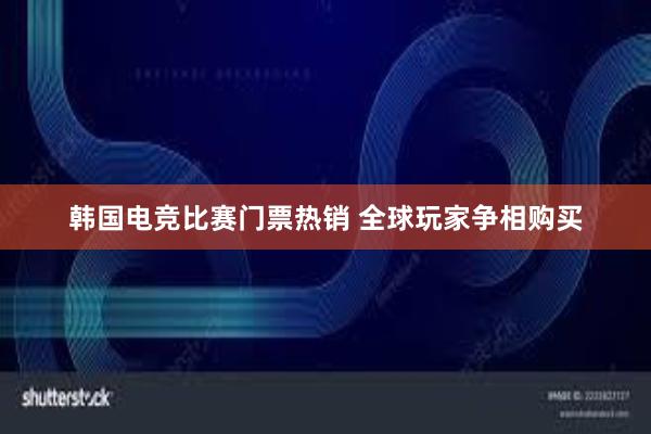 韩国电竞比赛门票热销 全球玩家争相购买