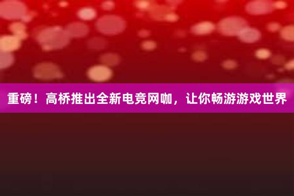 重磅！高桥推出全新电竞网咖，让你畅游游戏世界