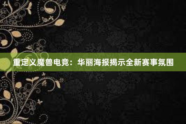 重定义魔兽电竞：华丽海报揭示全新赛事氛围