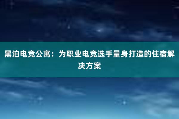 黑泊电竞公寓：为职业电竞选手量身打造的住宿解决方案